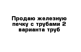 Продаю железную печку с трубами 2 варианта труб